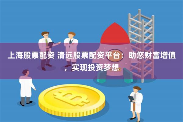 上海股票配资 清远股票配资平台：助您财富增值，实现投资梦想