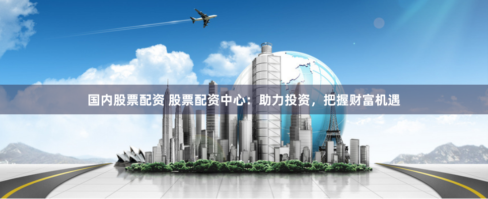 国内股票配资 股票配资中心：助力投资，把握财富机遇