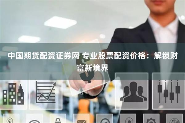 中国期货配资证券网 专业股票配资价格：解锁财富新境界
