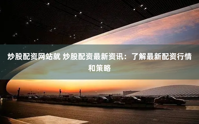炒股配资网站就 炒股配资最新资讯：了解最新配资行情和策略