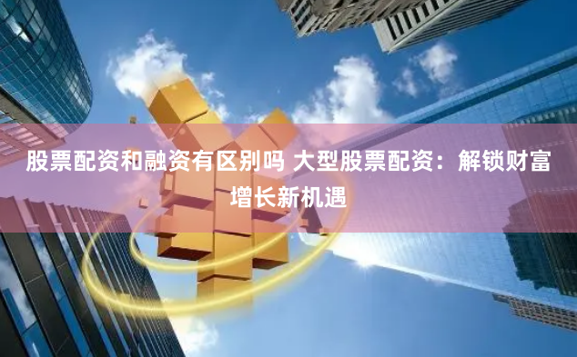 股票配资和融资有区别吗 大型股票配资:解锁财富增长新机遇