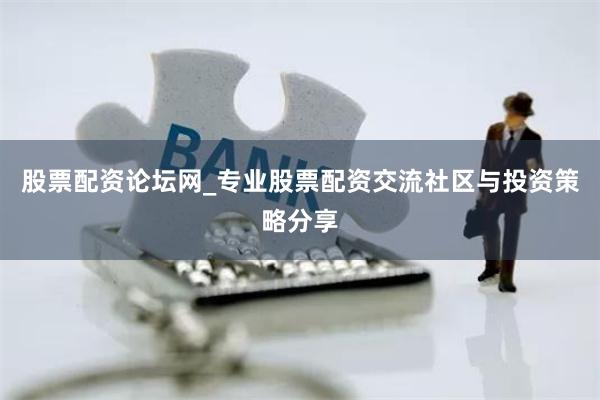 股票配资论坛网_专业股票配资交流社区与投资策略分享