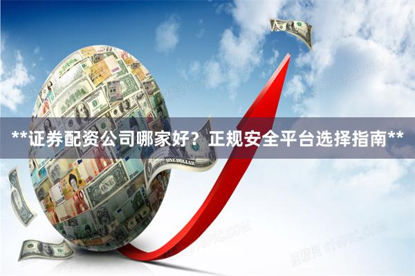 **证券配资公司哪家好？正规安全平台选择指南**