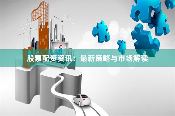 股票配资资讯：最新策略与市场解读