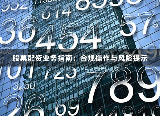 股票配资业务指南：合规操作与风险提示