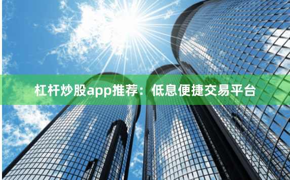 杠杆炒股app推荐：低息便捷交易平台